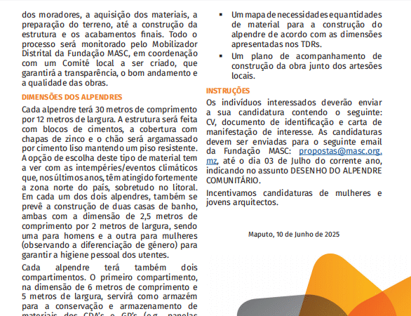INSTRUÇÕES Os indivíduos interessados deverão enviar a sua candidatura contendo o seguinte: CV, documento de identificação e carta de manifestação de interesse As candidaturas devem ser enviadas para o seguinte email da Fundação MASC:propostas@masc.org.mz, até o dia 03 de Julho do corrente ano, indicando no assunto DESENHO DO ALPENDRE COMUNITÁRIO. Incentivamos candidaturas de mulheres e jovens arquitectos.