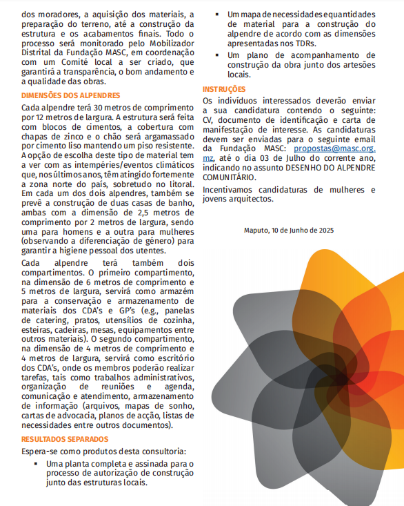 INSTRUÇÕES

Os indivíduos interessados deverão enviar a sua candidatura contendo o seguinte: CV, documento de identificação e carta de manifestação de interesse

As candidaturas devem ser enviadas para o seguinte email da Fundação MASC:propostas@masc.org.mz, até o dia 03 de Julho do corrente ano, indicando no assunto DESENHO DO ALPENDRE COMUNITÁRIO.

Incentivamos candidaturas de mulheres e jovens arquitectos.